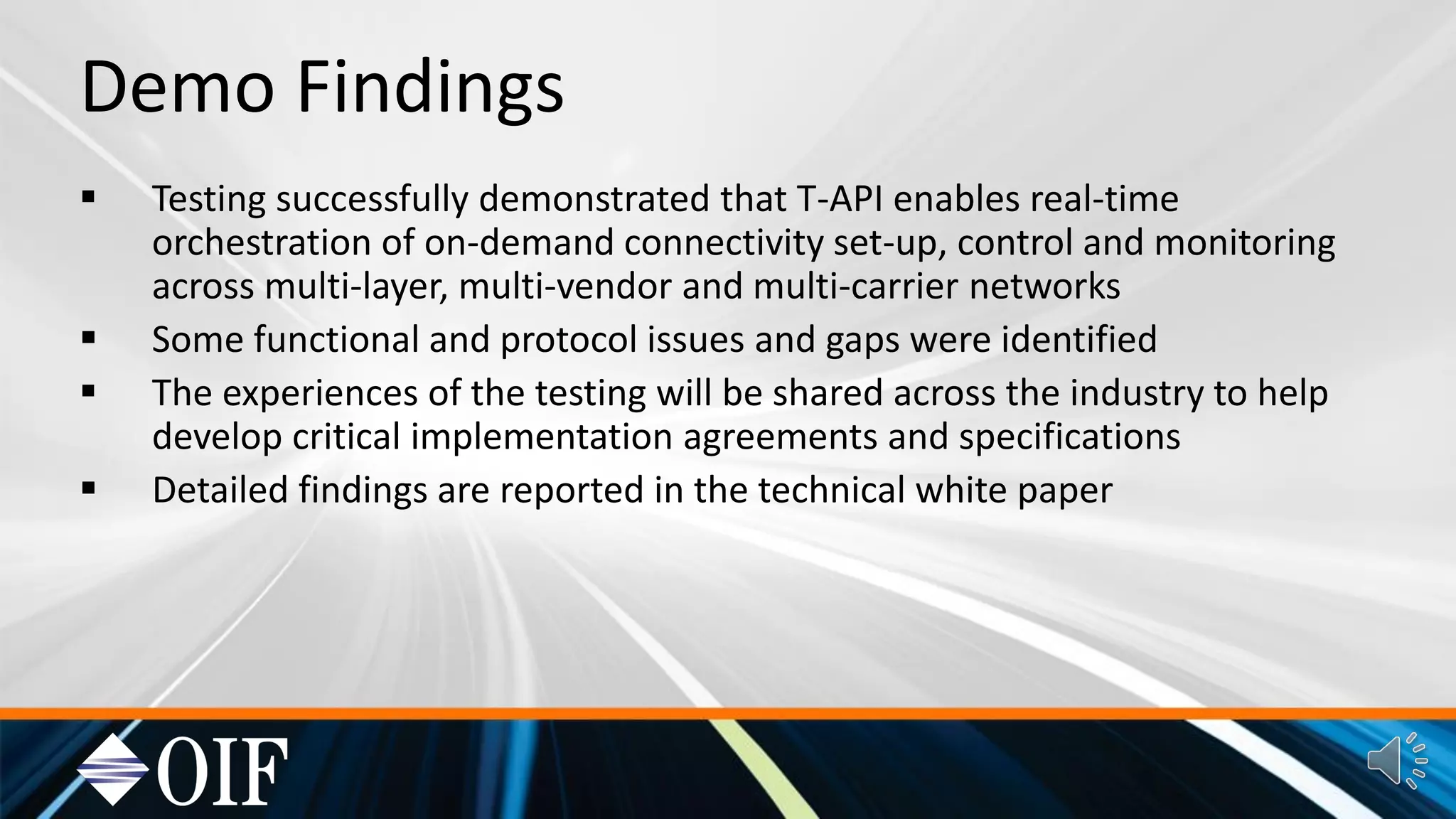 Demo Findings
Testing successfully demonstrated that T-API enables real-time
orchestration of on-demand connectivity set-up, control and monitoring
across multi-layer, multi-vendor and multi-carrier networks
Some functional and protocol issues and gaps were identified
The experiences of the testing will be shared across the industry to help
develop critical implementation agreements and specifications
Detailed findings are reported in the technical white paper
 