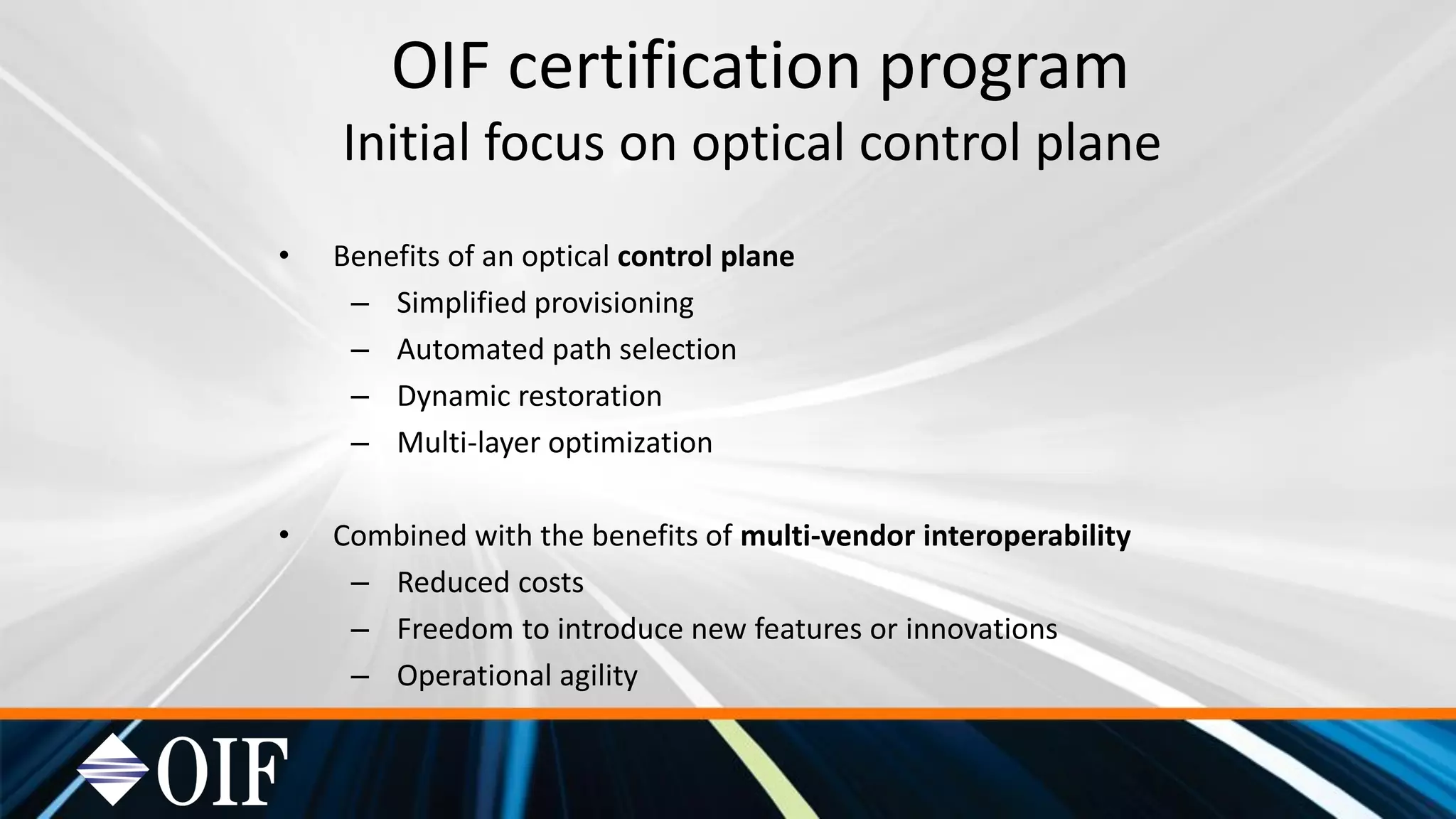 OIF certification program
Initial focus on optical control plane
• Benefits of an optical control plane
– Simplified provisioning
– Automated path selection
– Dynamic restoration
– Multi-layer optimization
• Combined with the benefits of multi-vendor interoperability
– Reduced costs
– Freedom to introduce new features or innovations
– Operational agility
 