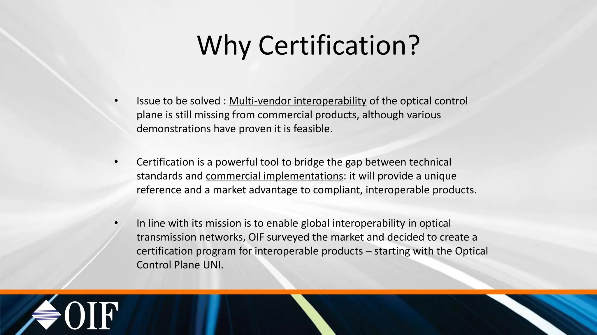 Why Certification?
• Issue to be solved : Multi-vendor interoperability of the optical control
plane is still missing from commercial products, although various
demonstrations have proven it is feasible.
• Certification is a powerful tool to bridge the gap between technical
standards and commercial implementations: it will provide a unique
reference and a market advantage to compliant, interoperable products.
• In line with its mission is to enable global interoperability in optical
transmission networks, OIF surveyed the market and decided to create a
certification program for interoperable products – starting with the Optical
Control Plane UNI.
 