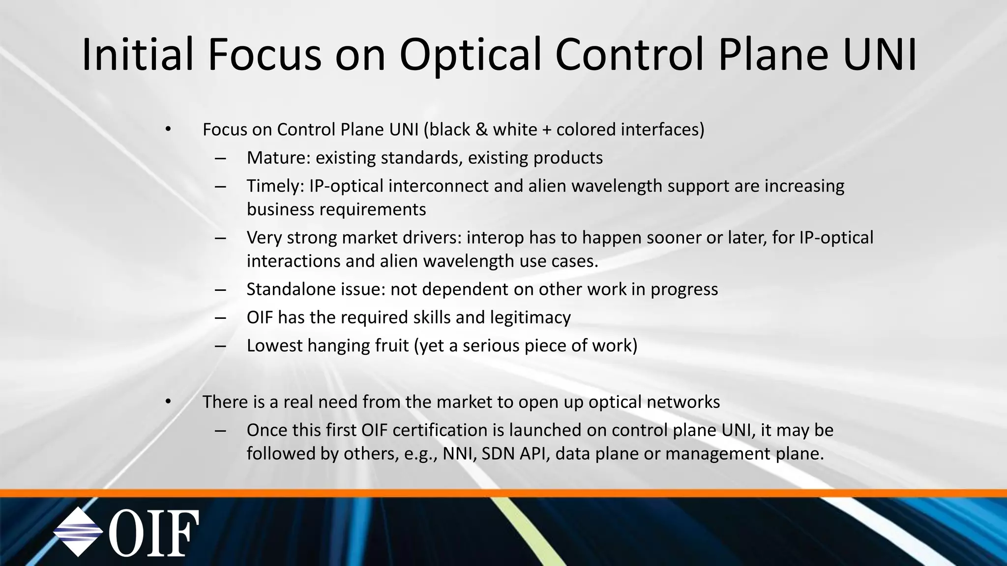 Initial Focus on Optical Control Plane UNI
• Focus on Control Plane UNI (black & white + colored interfaces)
– Mature: existing standards, existing products
– Timely: IP-optical interconnect and alien wavelength support are increasing
business requirements
– Very strong market drivers: interop has to happen sooner or later, for IP-optical
interactions and alien wavelength use cases.
– Standalone issue: not dependent on other work in progress
– OIF has the required skills and legitimacy
– Lowest hanging fruit (yet a serious piece of work)
• There is a real need from the market to open up optical networks
– Once this first OIF certification is launched on control plane UNI, it may be
followed by others, e.g., NNI, SDN API, data plane or management plane.
 