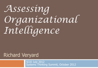 Assessing
Organizational
Intelligence

Richard Veryard
         SCiO July 2012
         Systems Thinking Summit, October 2012
 