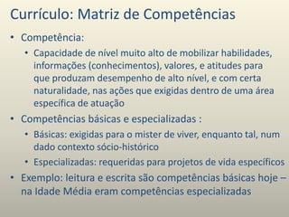 Currículo: Matriz de Competências
• Competência:
• Capacidade de nível muito alto de mobilizar habilidades,
informações (conhecimentos), valores, e atitudes para
que produzam desempenho de alto nível, e com certa
naturalidade, nas ações que exigidas dentro de uma área
específica de atuação
• Competências básicas e especializadas :
• Básicas: exigidas para o mister de viver, enquanto tal, num
dado contexto sócio-histórico
• Especializadas: requeridas para projetos de vida específicos
• Exemplo: leitura e escrita são competências básicas hoje –
na Idade Média eram competências especializadas
 