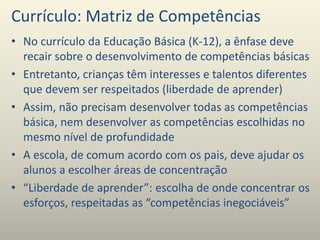 Currículo: Matriz de Competências
• No currículo da Educação Básica (K-12), a ênfase deve
recair sobre o desenvolvimento de competências básicas
• Entretanto, crianças têm interesses e talentos diferentes
que devem ser respeitados (liberdade de aprender)
• Assim, não precisam desenvolver todas as competências
básica, nem desenvolver as competências escolhidas no
mesmo nível de profundidade
• A escola, de comum acordo com os pais, deve ajudar os
alunos a escolher áreas de concentração
• “Liberdade de aprender”: escolha de onde concentrar os
esforços, respeitadas as “competências inegociáveis”
 