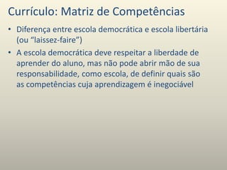 Currículo: Matriz de Competências
• Diferença entre escola democrática e escola libertária
(ou “laissez-faire”)
• A escola democrática deve respeitar a liberdade de
aprender do aluno, mas não pode abrir mão de sua
responsabilidade, como escola, de definir quais são
as competências cuja aprendizagem é inegociável
 