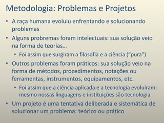 Metodologia: Problemas e Projetos
• A raça humana evoluiu enfrentando e solucionando
problemas
• Alguns probremas foram intelectuais: sua solução veio
na forma de teorias…
• Foi assim que surgiram a filosofia e a ciência (“pura”)
• Outros problemas foram práticos: sua solução veio na
forma de métodos, procedimentos, notações ou
ferramentas, instrumentos, equipamentos, etc.
• Foi assim que a ciência aplicada e a tecnologia evoluíram:
mesmo nossas linguagens e instituições são tecnologia
• Um projeto é uma tentativa deliberada e sistemática de
solucionar um problema: teórico ou prático
 