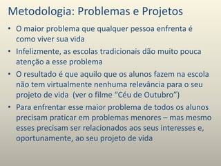 Metodologia: Problemas e Projetos
• O maior problema que qualquer pessoa enfrenta é
como viver sua vida
• Infelizmente, as escolas tradicionais dão muito pouca
atenção a esse problema
• O resultado é que aquilo que os alunos fazem na escola
não tem virtualmente nenhuma relevância para o seu
projeto de vida (ver o filme “Céu de Outubro”)
• Para enfrentar esse maior problema de todos os alunos
precisam praticar em problemas menores – mas mesmo
esses precisam ser relacionados aos seus interesses e,
oportunamente, ao seu projeto de vida
 