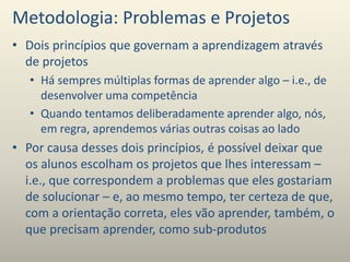 Metodologia: Problemas e Projetos
• Dois princípios que governam a aprendizagem através
de projetos
• Há sempres múltiplas formas de aprender algo – i.e., de
desenvolver uma competência
• Quando tentamos deliberadamente aprender algo, nós,
em regra, aprendemos várias outras coisas ao lado
• Por causa desses dois princípios, é possível deixar que
os alunos escolham os projetos que lhes interessam –
i.e., que correspondem a problemas que eles gostariam
de solucionar – e, ao mesmo tempo, ter certeza de que,
com a orientação correta, eles vão aprender, também, o
que precisam aprender, como sub-produtos
 
