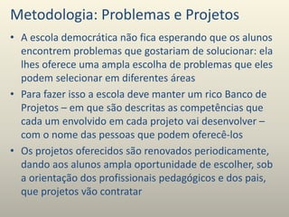 Metodologia: Problemas e Projetos
• A escola democrática não fica esperando que os alunos
encontrem problemas que gostariam de solucionar: ela
lhes oferece uma ampla escolha de problemas que eles
podem selecionar em diferentes áreas
• Para fazer isso a escola deve manter um rico Banco de
Projetos – em que são descritas as competências que
cada um envolvido em cada projeto vai desenvolver –
com o nome das pessoas que podem oferecê-los
• Os projetos oferecidos são renovados periodicamente,
dando aos alunos ampla oportunidade de escolher, sob
a orientação dos profissionais pedagógicos e dos pais,
que projetos vão contratar
 