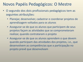 Novos Papéis Pedagógicos: O Mestre
• O segundo dos dois profissionais pedagógicos tem as
seguintes atribuições:
• Planejar, desenvolver, cadastrar e coordenar projetos de
aprendizagem voltados para os alunos
• Assegurar-se de que os alunos que participem de seus
projetos façam as atividades que se comprometeram
realizar, quando contrataram o projeto
• Assegurar-se de que os alunos aprendem o que devem
quando participam das atividades dos projetos, i.e., que
desenvolvem as competências que a participação no
projeto prevê que desenvolvam
 