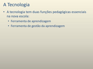 A Tecnologia
• A tecnologia tem duas funções pedagógicas essenciais
na nova escola:
• Ferramenta de aprendizagem
• Ferramenta de gestão da aprendizagem
 
