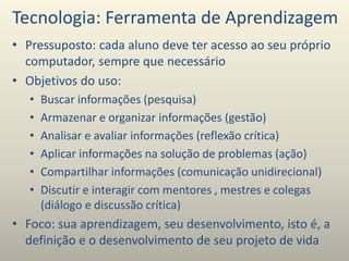 Tecnologia: Ferramenta de Aprendizagem
• Pressuposto: cada aluno deve ter acesso ao seu próprio
computador, sempre que necessário
• Objetivos do uso:
• Buscar informações (pesquisa)
• Armazenar e organizar informações (gestão)
• Analisar e avaliar informações (reflexão crítica)
• Aplicar informações na solução de problemas (ação)
• Compartilhar informações (comunicação unidirecional)
• Discutir e interagir com mentores , mestres e colegas
(diálogo e discussão crítica)
• Foco: sua aprendizagem, seu desenvolvimento, isto é, a
definição e o desenvolvimento de seu projeto de vida
 