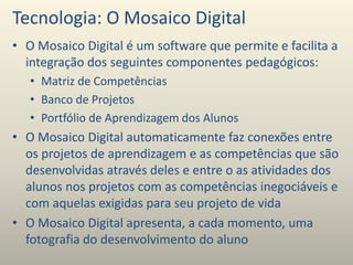 Tecnologia: O Mosaico Digital
• O Mosaico Digital é um software que permite e facilita a
integração dos seguintes componentes pedagógicos:
• Matriz de Competências
• Banco de Projetos
• Portfólio de Aprendizagem dos Alunos
• O Mosaico Digital automaticamente faz conexões entre
os projetos de aprendizagem e as competências que são
desenvolvidas através deles e entre o as atividades dos
alunos nos projetos com as competências inegociáveis e
com aquelas exigidas para seu projeto de vida
• O Mosaico Digital apresenta, a cada momento, uma
fotografia do desenvolvimento do aluno
 