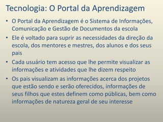 Tecnologia: O Portal da Aprendizagem
• O Portal da Aprendizagem é o Sistema de Informações,
Comunicação e Gestão de Documentos da escola
• Ele é voltado para suprir as necessidades da direção da
escola, dos mentores e mestres, dos alunos e dos seus
pais
• Cada usuário tem acesso que lhe permite visualizar as
informações e atividades que lhe dizem respeito
• Os pais visualizam as informações acerca dos projetos
que estão sendo e serão oferecidos, informações de
seus filhos que estes definem como públicas, bem como
informações de natureza geral de seu interesse
 