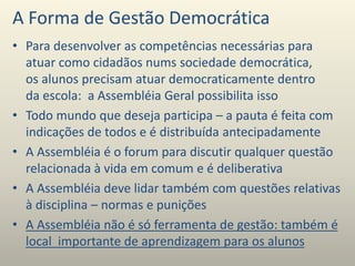 A Forma de Gestão Democrática
• Para desenvolver as competências necessárias para
atuar como cidadãos nums sociedade democrática,
os alunos precisam atuar democraticamente dentro
da escola: a Assembléia Geral possibilita isso
• Todo mundo que deseja participa – a pauta é feita com
indicações de todos e é distribuída antecipadamente
• A Assembléia é o forum para discutir qualquer questão
relacionada à vida em comum e é deliberativa
• A Assembléia deve lidar também com questões relativas
à disciplina – normas e punições
• A Assembléia não é só ferramenta de gestão: também é
local importante de aprendizagem para os alunos
 