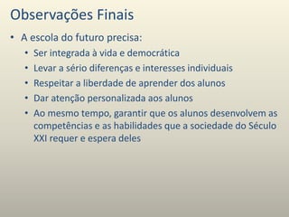 Observações Finais
• A escola do futuro precisa:
• Ser integrada à vida e democrática
• Levar a sério diferenças e interesses individuais
• Respeitar a liberdade de aprender dos alunos
• Dar atenção personalizada aos alunos
• Ao mesmo tempo, garantir que os alunos desenvolvem as
competências e as habilidades que a sociedade do Século
XXI requer e espera deles
 
