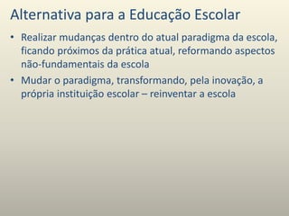 Alternativa para a Educação Escolar
• Realizar mudanças dentro do atual paradigma da escola,
ficando próximos da prática atual, reformando aspectos
não-fundamentais da escola
• Mudar o paradigma, transformando, pela inovação, a
própria instituição escolar – reinventar a escola
 