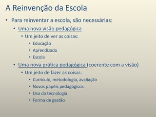 A Reinvenção da Escola
• Para reinventar a escola, são necessárias:
• Uma nova visão pedagógica
• Um jeito de ver as coisas:
• Educação
• Aprendizado
• Escola
• Uma nova prática pedagógica (coerente com a visão)
• Um jeito de fazer as coisas:
• Currículo, metodologia, avaliação
• Novos papéis pedagógicos
• Uso da tecnologia
• Forma de gestão
 