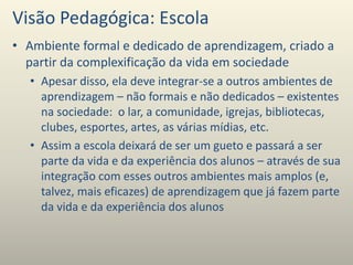 Visão Pedagógica: Escola
• Ambiente formal e dedicado de aprendizagem, criado a
partir da complexificação da vida em sociedade
• Apesar disso, ela deve integrar-se a outros ambientes de
aprendizagem – não formais e não dedicados – existentes
na sociedade: o lar, a comunidade, igrejas, bibliotecas,
clubes, esportes, artes, as várias mídias, etc.
• Assim a escola deixará de ser um gueto e passará a ser
parte da vida e da experiência dos alunos – através de sua
integração com esses outros ambientes mais amplos (e,
talvez, mais eficazes) de aprendizagem que já fazem parte
da vida e da experiência dos alunos
 