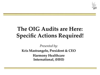 The OIG Audits are Here:
Speciﬁc Actions Required!
Presented by:
Kris Mastrangelo, President & CEO
Harmony Healthcare
International, (HHI)
 