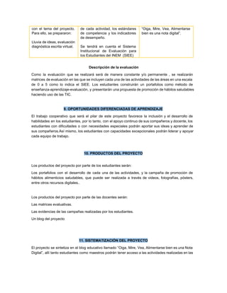 con el tema del proyecto.         
Para ello, se prepararon: 
  
Lluvia de ideas, evaluación       
diagnóstica escrita virtual. 
 
 
de cada actividad, los estándares         
de competencia y los indicadores         
de desempeño.  
 
Se tendrá en cuenta el Sistema           
Institucional de Evaluación para       
los Estudiantes del INEM  (SIEE)  
“Oiga, Mire, Vea, Alimentarse       
bien es una nota digital”. 
 
 Descripción de la evaluación 
Como la evaluación que se realizará será de manera constante y/o permanente , se realizarán                             
matrices de evaluación en las que se incluyen cada una de las actividades de las áreas en una escala                                     
de 0 a 5 como lo indica el SIEE. Los estudiantes construirán un portafolios como método de                                 
enseñanza­aprendizaje­evaluación, y presentarán una propuesta de promoción de hábitos saludables                   
haciendo uso de las TIC. 
 
9. OPORTUNIDADES DIFERENCIADAS DE APRENDIZAJE 
El trabajo cooperativo que será el pilar de este proyecto favorece la inclusión y el desarrollo de                                 
habilidades en los estudiantes, por lo tanto, con el apoyo continuo de sus compañeros y docente, los                                 
estudiantes con dificultades o con necesidades especiales podrán aportar sus ideas y aprender de                           
sus compañeros.Así mismo, los estudiantes con capacidades excepcionales podrán liderar y apoyar                       
cada equipo de trabajo. 
 
 
10. PRODUCTOS DEL PROYECTO 
 
Los productos del proyecto por parte de los estudiantes serán: 
Los portafolios con el desarrollo de cada una de las actividades, y la campaña de promoción de                                 
hábitos alimenticios saludables, que puede ser realizada a través de videos, fotografías, pósters,                         
entre otros recursos digitales.. 
 
Los productos del proyecto por parte de las docentes serán: 
Las matrices evaluativas. 
Las evidencias de las campañas realizadas por los estudiantes. 
Un blog del proyecto 
 
   
11. SISTEMATIZACIÓN DEL PROYECTO 
El proyecto se sintetiza en el blog educativo llamado “Oiga, Mire, Vea, Alimentarse bien es una Nota                                 
Digital”, allí tanto estudiantes como maestros podrán tener acceso a las actividades realizadas en las                             
 