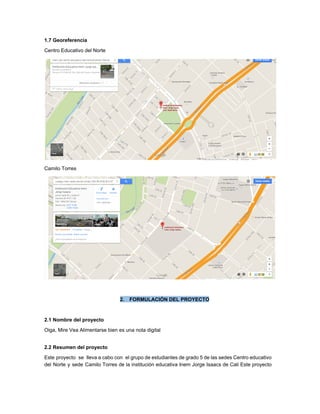 1.7 Georeferencia 
Centro Educativo del Norte 
 
Camilo Torres 
 
 
2. FORMULACIÓN DEL PROYECTO 
 
2.1 Nombre del proyecto 
Oiga, Mire Vea Alimentarse bien es una nota digital 
 
2.2 Resumen del proyecto 
Este proyecto se lleva a cabo con el grupo de estudiantes de grado 5 de las sedes Centro educativo                                     
del Norte y sede Camilo Torres de la institución educativa Inem Jorge Isaacs de Cali Este proyecto                                 
 