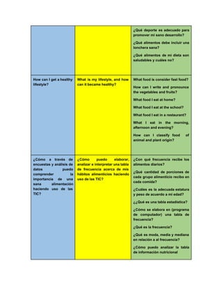 ¿Qué deporte es adecuado para         
promover mi sano desarrollo? 
¿Qué alimentos debe incluir una         
lonchera sana? 
¿Qué alimentos de mi dieta son           
saludables y cuáles no? 
  
How can I get a healthy           
lifestyle? 
What is my lifestyle, and how           
can it became healthy? 
What food is consider fast food? 
How can I write and pronounce           
the vegetables and fruits? 
What food I eat at home? 
What food I eat at the school? 
What food I eat in a restaurant? 
What I eat in the morning,           
afternoon and evening? 
How can I classify food of           
animal and plant origin? 
  
¿Cómo a través de       
encuestas y análisis de       
datos puedo   
comprender la   
importancia de una     
sana alimentación   
haciendo uso de las       
TIC? 
¿Cómo puedo elaborar,     
analizar e interpretar una tabla         
de frecuencia acerca de mis         
hábitos alimenticios haciendo     
uso de las TIC? 
¿Con qué frecuencia recibe los         
alimentos diarios? 
¿Qué cantidad de porciones de         
cada grupo alimenticio recibo en         
cada comida? 
¿Cuáles es la adecuada estatura         
y peso de acuerdo a mi edad? 
¿¿Qué es una tabla estadística? 
¿Cómo se elabora en (programa         
de computador) una tabla de         
frecuencia? 
¿Qué es la frecuencia? 
¿Qué es moda, media y mediana           
en relación a al frecuencia? 
¿Cómo puedo analizar la tabla         
de información nutricional 
 