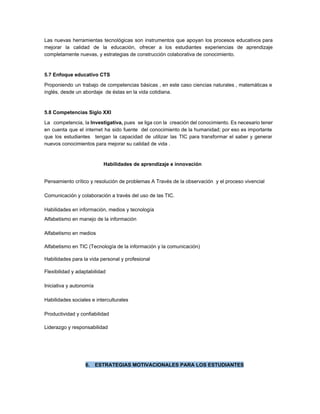 Las nuevas herramientas tecnológicas son instrumentos que apoyan los procesos educativos para                       
mejorar la calidad de la educación, ​ofrecer a los estudiantes experiencias de aprendizaje                         
completamente nuevas, y estrategias de construcción colaborativa de conocimiento. 
 
5.7 Enfoque educativo CTS 
Proponiendo un trabajo de competencias básicas , en este caso ciencias naturales , matemáticas e                             
inglés, desde un abordaje  de éstas en la vida cotidiana.   
 
5.8 Competencias Siglo XXI 
La competencia, la ​Investigativa, ​pues se liga con la creación del conocimiento. Es necesario tener                             
en cuenta que el internet ha sido fuente del conocimiento de la humanidad; por eso es importante                                 
que los estudiantes tengan la capacidad de utilizar las TIC para transformar el saber y generar                               
nuevos conocimientos para mejorar su calidad de vida . 
 
Habilidades de aprendizaje e innovación  
 
Pensamiento crítico y resolución de problemas A Través de la observación  y el proceso vivencial   
 
Comunicación y colaboración a través del uso de las TIC. 
 
Habilidades en información, medios y tecnología 
Alfabetismo en manejo de la información  
 
Alfabetismo en medios  
 
Alfabetismo en TIC (Tecnología de la información y la comunicación)  
 
Habilidades para la vida personal y profesional 
 
Flexibilidad y adaptabilidad  
 
Iniciativa y autonomía  
 
Habilidades sociales e interculturales  
 
Productividad y confiabilidad  
 
Liderazgo y responsabilidad  
 
 
 
 
 
6. ESTRATEGIAS MOTIVACIONALES PARA LOS ESTUDIANTES 
 
 