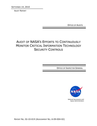SEPTEMBER 14, 2010
  AUDIT REPORT




                                                      OFFICE OF AUDITS




    AUDIT OF NASA’S EFFORTS TO CONTINUOUSLY
    MONITOR CRITICAL INFORMATION TECHNOLOGY
               SECURITY CONTROLS




                                           OFFICE OF INSPECTOR GENERAL




                                                      National Aeronautics and
                                                          Space Administration




  REPORT NO. IG-10-019 (ASSIGNMENT NO. A-09-004-02)
 
