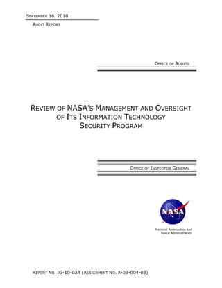 SEPTEMBER 16, 2010
  AUDIT REPORT




                                                      OFFICE OF AUDITS




 REVIEW OF NASA’S MANAGEMENT AND OVERSIGHT
        OF ITS INFORMATION TECHNOLOGY
               SECURITY PROGRAM




                                           OFFICE OF INSPECTOR GENERAL




                                                      National Aeronautics and
                                                          Space Administration




  REPORT NO. IG-10-024 (ASSIGNMENT NO. A-09-004-03)
 