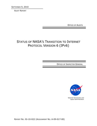 SEPTEMBER 9, 2010
  AUDIT REPORT




                                                      OFFICE OF AUDITS




     STATUS OF NASA’S TRANSITION TO INTERNET
            PROTOCOL VERSION 6 (IPV6)




                                           OFFICE OF INSPECTOR GENERAL




                                                      National Aeronautics and
                                                          Space Administration




  REPORT NO. IG-10-022 (ASSIGNMENT NO. A-09-017-00)
 