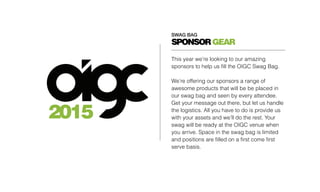 SWAG BAG
2015
SPONSORGEAR
This year we’re looking to our amazing
sponsors to help us fill the OIGC Swag Bag.
We’re offering our sponsors a range of
awesome products that will be be placed in
our swag bag and seen by every attendee.
Get your message out there, but let us handle
the logistics. All you have to do is provide us
with your assets and we’ll do the rest. Your
swag will be ready at the OIGC venue when
you arrive. Space in the swag bag is limited
and positions are filled on a first come first
serve basis.
 
