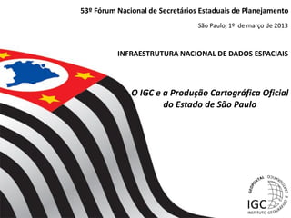 53º Fórum Nacional de Secretários Estaduais de Planejamento
                                 São Paulo, 1º de março de 2013



          INFRAESTRUTURA NACIONAL DE DADOS ESPACIAIS



              O IGC e a Produção Cartográfica Oficial
                      do Estado de São Paulo
 