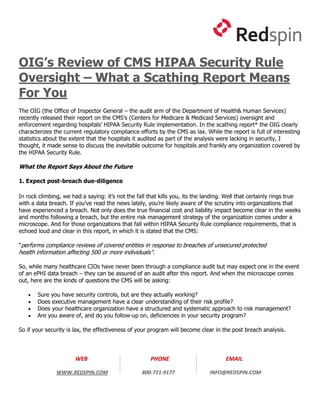OIG’s Review of CMS HIPAA Security Rule
Oversight – What a Scathing Report Means
For You
The OIG (the Office of Inspector General – the audit arm of the Department of Health& Human Services)
recently released their report on the CMS’s (Centers for Medicare & Medicaid Services) oversight and
enforcement regarding hospitals’ HIPAA Security Rule implementation. In the scathing report* the OIG clearly
characterizes the current regulatory compliance efforts by the CMS as lax. While the report is full of interesting
statistics about the extent that the hospitals it audited as part of the analysis were lacking in security, I
thought, it made sense to discuss the inevitable outcome for hospitals and frankly any organization covered by
the HIPAA Security Rule.

What the Report Says About the Future

1. Expect post-breach due-diligence

In rock climbing, we had a saying: it’s not the fall that kills you, its the landing. Well that certainly rings true
with a data breach. If you’ve read the news lately, you’re likely aware of the scrutiny into organizations that
have experienced a breach. Not only does the true financial cost and liability impact become clear in the weeks
and months following a breach, but the entire risk management strategy of the organization comes under a
microscope. And for those organizations that fall within HIPAA Security Rule compliance requirements, that is
echoed loud and clear in this report, in which it is stated that the CMS:

“performs compliance reviews of covered entities in response to breaches of unsecured protected
health information affecting 500 or more individuals”.

So, while many healthcare CIOs have never been through a compliance audit but may expect one in the event
of an ePHI data breach – they can be assured of an audit after this report. And when the microscope comes
out, here are the kinds of questions the CMS will be asking:

      Sure you have security controls, but are they actually working?
      Does executive management have a clear understanding of their risk profile?
      Does your healthcare organization have a structured and systematic approach to risk management?
      Are you aware of, and do you follow-up on, deficiencies in your security program?

So if your security is lax, the effectiveness of your program will become clear in the post breach analysis.




                       WEB                            PHONE                          EMAIL

               WWW.REDSPIN.COM                    800-721-9177                INFO@REDSPIN.COM
 