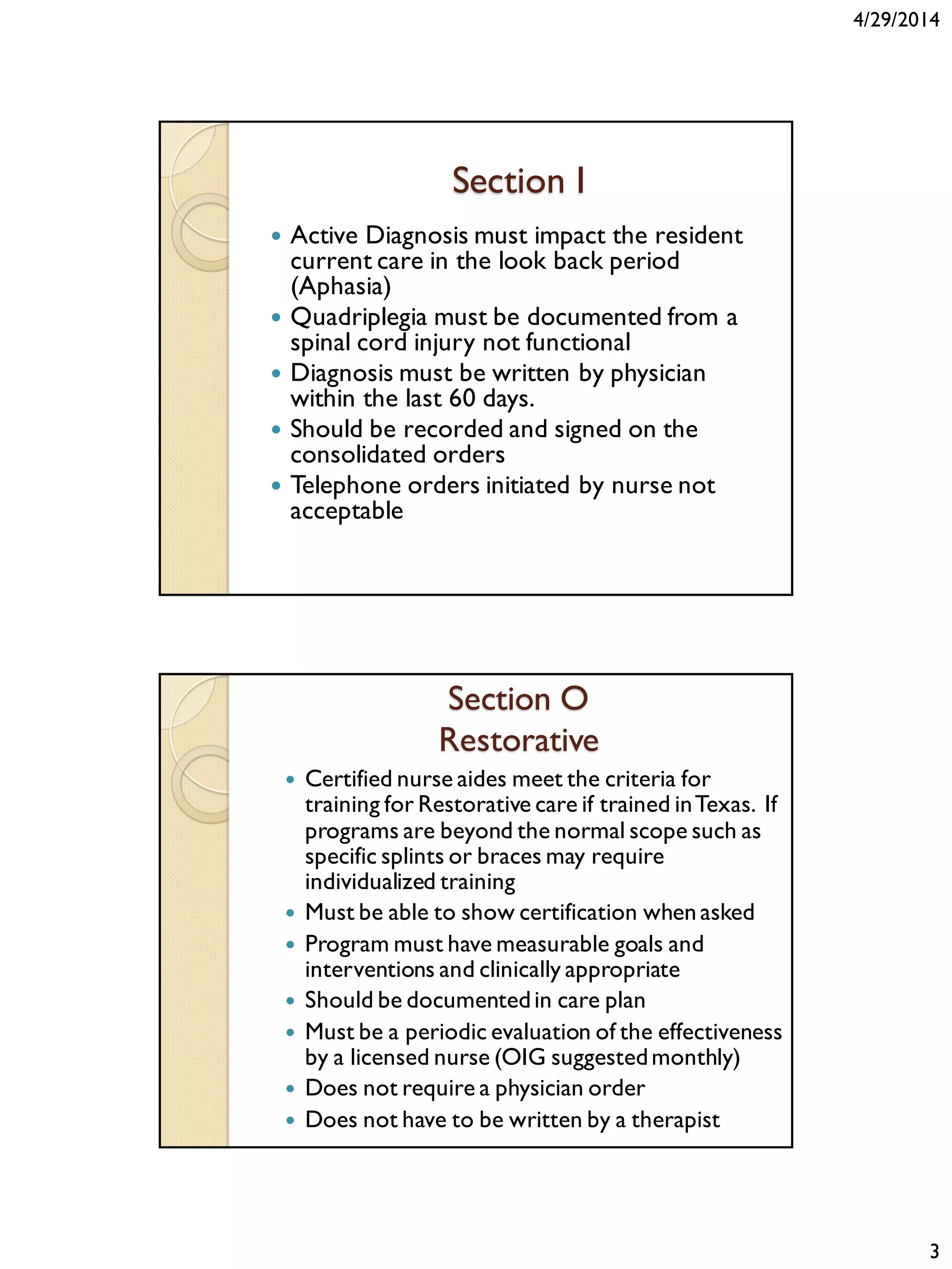 4/29/2014
3
Section I
 Active Diagnosis must impact the resident
current care in the look back period
(Aphasia)
 Quadriplegia must be documented from a
spinal cord injury not functional
 Diagnosis must be written by physician
within the last 60 days.
 Should be recorded and signed on the
consolidated orders
 Telephone orders initiated by nurse not
acceptable
Section O
Restorative
 Certified nurse aides meet the criteria for
training for Restorative care if trained inTexas. If
programs are beyond the normal scope such as
specific splints or braces may require
individualized training
 Must be able to show certification when asked
 Program must have measurable goals and
interventions and clinically appropriate
 Should be documentedin care plan
 Must be a periodic evaluation of the effectiveness
by a licensed nurse (OIG suggestedmonthly)
 Does not require a physician order
 Does not have to be written by a therapist
 