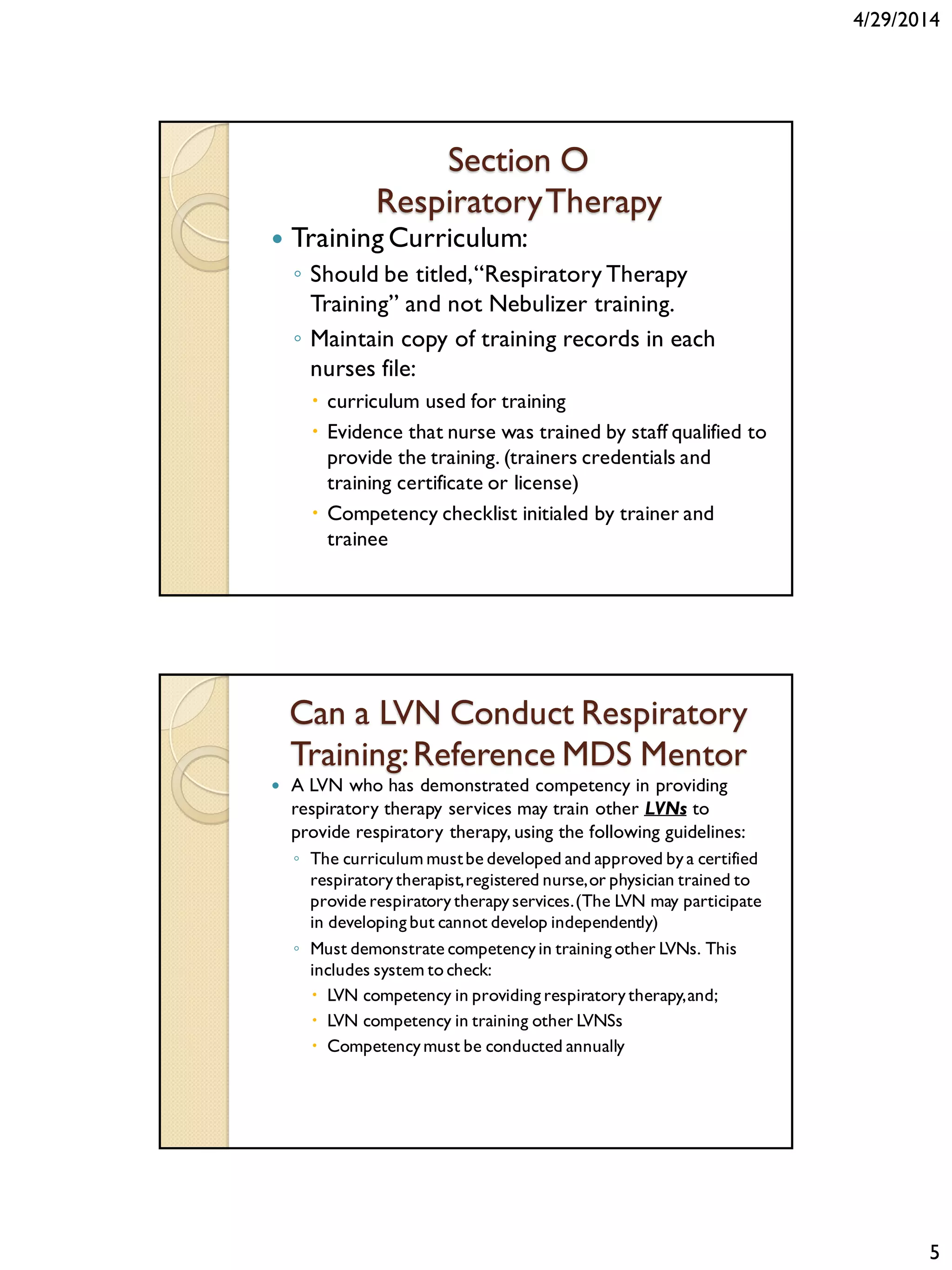 4/29/2014
5
Section O
RespiratoryTherapy
 Training Curriculum:
◦ Should be titled,“Respiratory Therapy
Training” and not Nebulizer training.
◦ Maintain copy of training records in each
nurses file:
 curriculum used for training
 Evidence that nurse was trained by staff qualified to
provide the training. (trainers credentials and
training certificate or license)
 Competency checklist initialed by trainer and
trainee
Can a LVN Conduct Respiratory
Training:Reference MDS Mentor
 A LVN who has demonstrated competency in providing
respiratory therapy services may train other LVNs to
provide respiratory therapy, using the following guidelines:
◦ The curriculum mustbe developed and approved by a certified
respiratorytherapist,registered nurse,or physician trained to
provide respiratory therapy services.(The LVN may participate
in developing but cannot develop independently)
◦ Must demonstrate competencyin training other LVNs. This
includes system to check:
 LVN competency in providing respiratorytherapy,and;
 LVN competency in training other LVNSs
 Competencymust be conducted annually
 