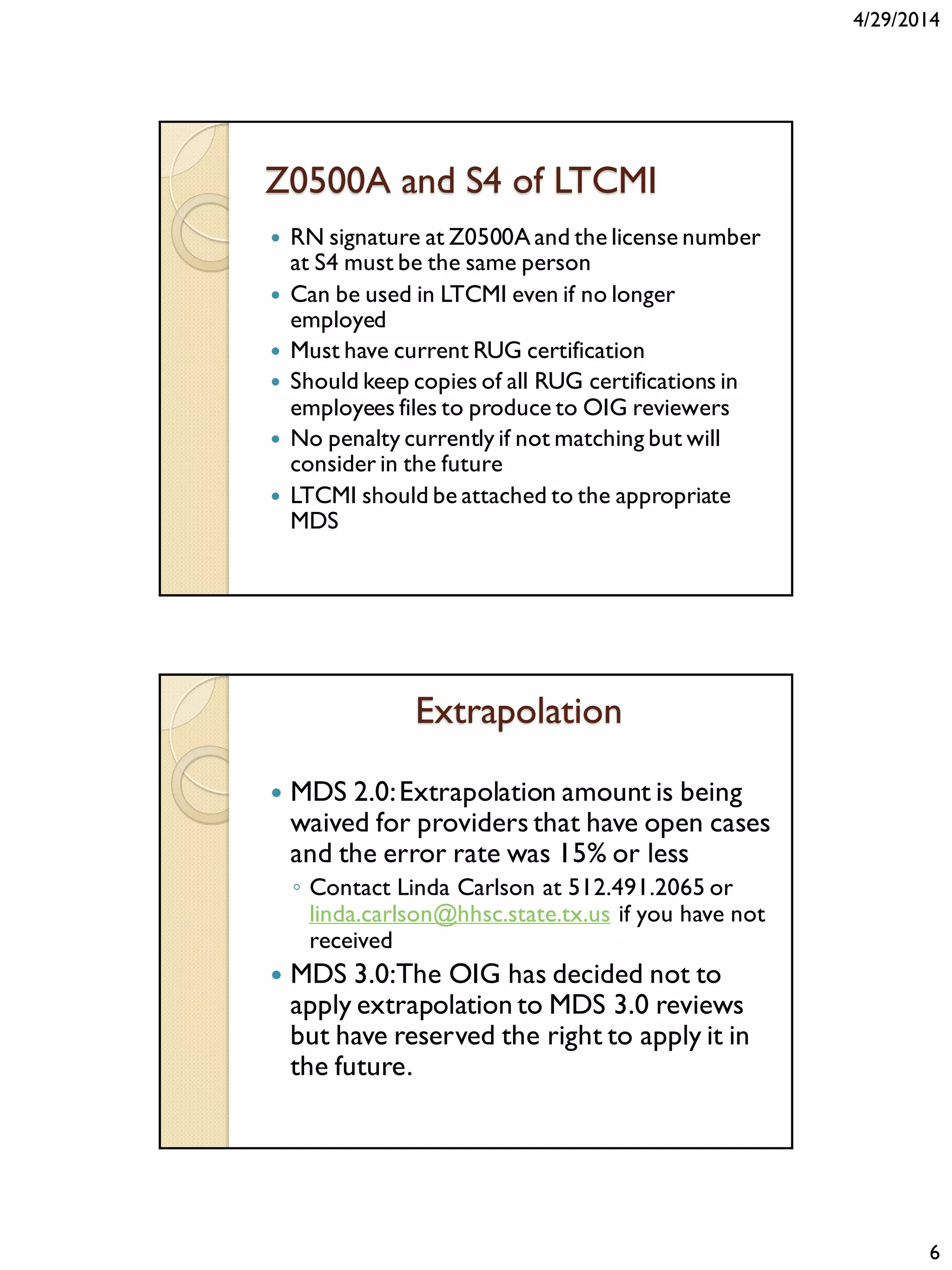 4/29/2014
6
Z0500A and S4 of LTCMI
 RN signature at Z0500A and the license number
at S4 must be the same person
 Can be used in LTCMI even if no longer
employed
 Must have current RUG certification
 Should keep copies of all RUG certifications in
employees files to produce to OIG reviewers
 No penalty currently if not matching but will
consider in the future
 LTCMI should be attached to the appropriate
MDS
Extrapolation
 MDS 2.0:Extrapolation amount is being
waived for providers that have open cases
and the error rate was 15% or less
◦ Contact Linda Carlson at 512.491.2065 or
linda.carlson@hhsc.state.tx.us if you have not
received
 MDS 3.0:The OIG has decided not to
apply extrapolation to MDS 3.0 reviews
but have reserved the right to apply it in
the future.
 