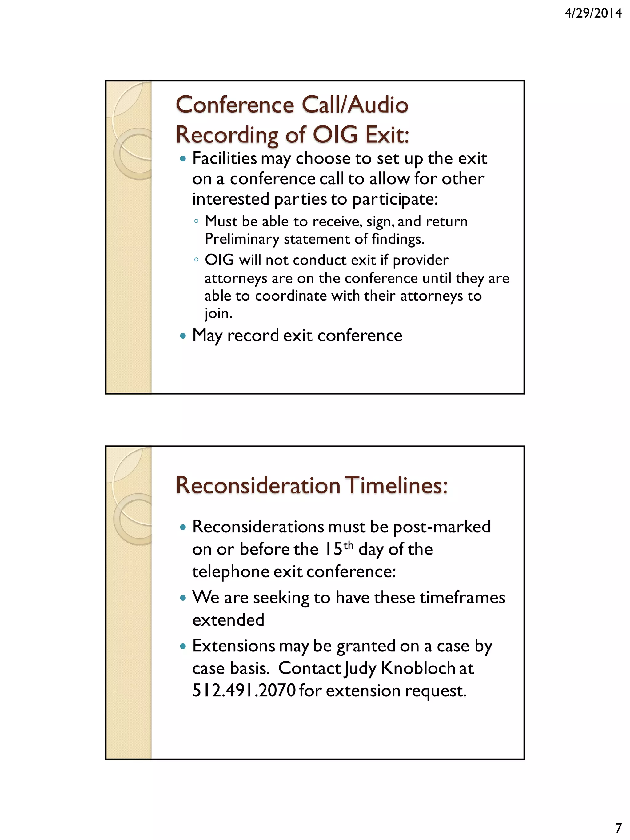 4/29/2014
7
Conference Call/Audio
Recording of OIG Exit:
 Facilities may choose to set up the exit
on a conference call to allow for other
interested parties to participate:
◦ Must be able to receive, sign, and return
Preliminary statement of findings.
◦ OIG will not conduct exit if provider
attorneys are on the conference until they are
able to coordinate with their attorneys to
join.
 May record exit conference
ReconsiderationTimelines:
 Reconsiderations must be post-marked
on or before the 15th day of the
telephone exit conference:
 We are seeking to have these timeframes
extended
 Extensions may be granted on a case by
case basis. Contact Judy Knobloch at
512.491.2070 for extension request.
 