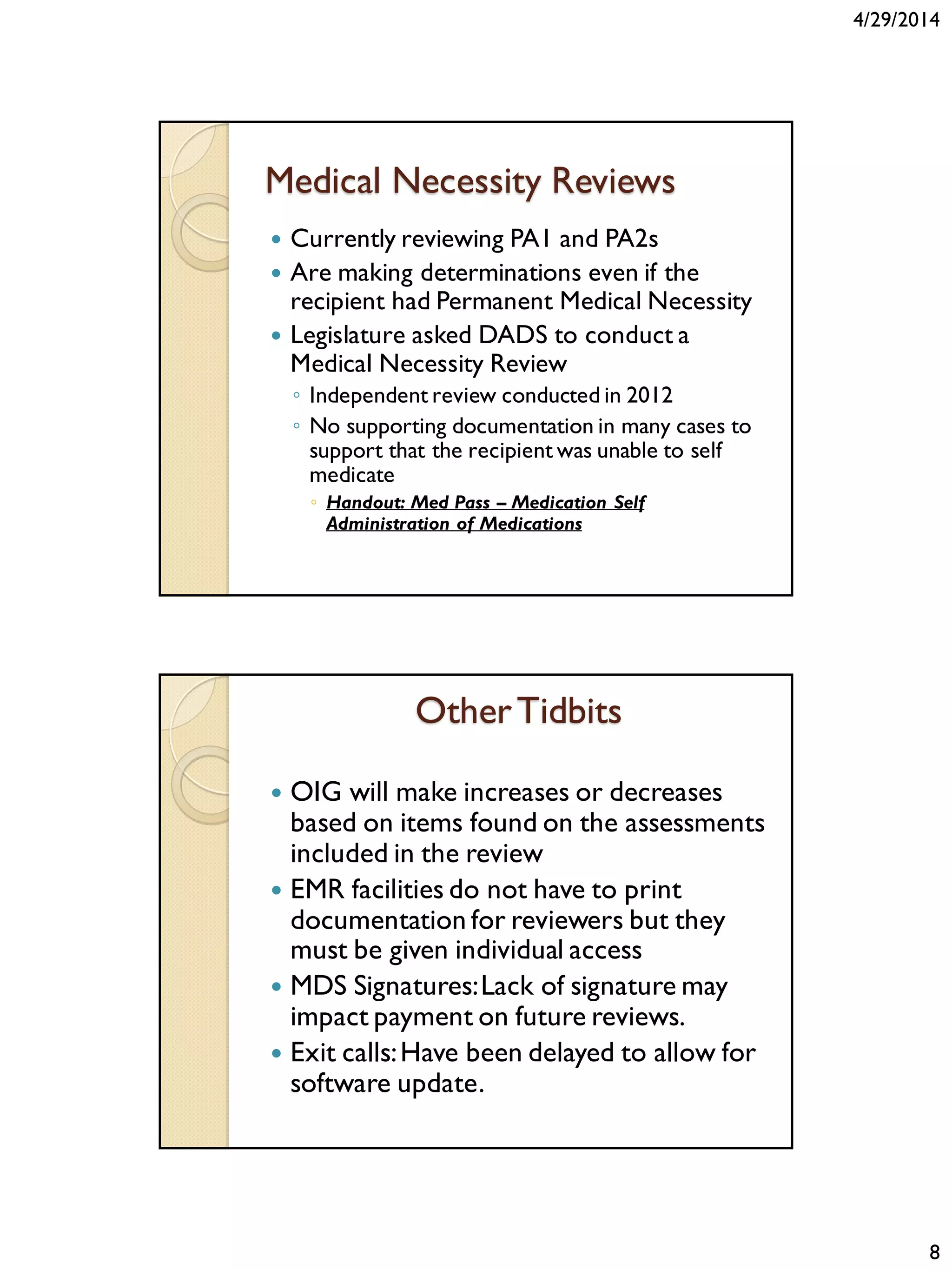 4/29/2014
8
Medical Necessity Reviews
 Currently reviewing PA1 and PA2s
 Are making determinations even if the
recipient had Permanent Medical Necessity
 Legislature asked DADS to conduct a
Medical Necessity Review
◦ Independent review conducted in 2012
◦ No supporting documentation in many cases to
support that the recipient was unable to self
medicate
◦ Handout: Med Pass – Medication Self
Administration of Medications
OtherTidbits
 OIG will make increases or decreases
based on items found on the assessments
included in the review
 EMR facilities do not have to print
documentation for reviewers but they
must be given individual access
 MDS Signatures:Lack of signature may
impact payment on future reviews.
 Exit calls:Have been delayed to allow for
software update.
 