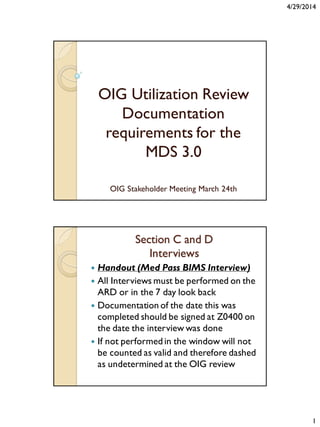4/29/2014
1
OIG Utilization Review
Documentation
requirements for the
MDS 3.0
OIG Stakeholder Meeting March 24th
Section C and D
Interviews
 Handout (Med Pass BIMS Interview)
 All Interviews must be performed on the
ARD or in the 7 day look back
 Documentation of the date this was
completed should be signed at Z0400 on
the date the interview was done
 If not performed in the window will not
be counted as valid and therefore dashed
as undetermined at the OIG review
 