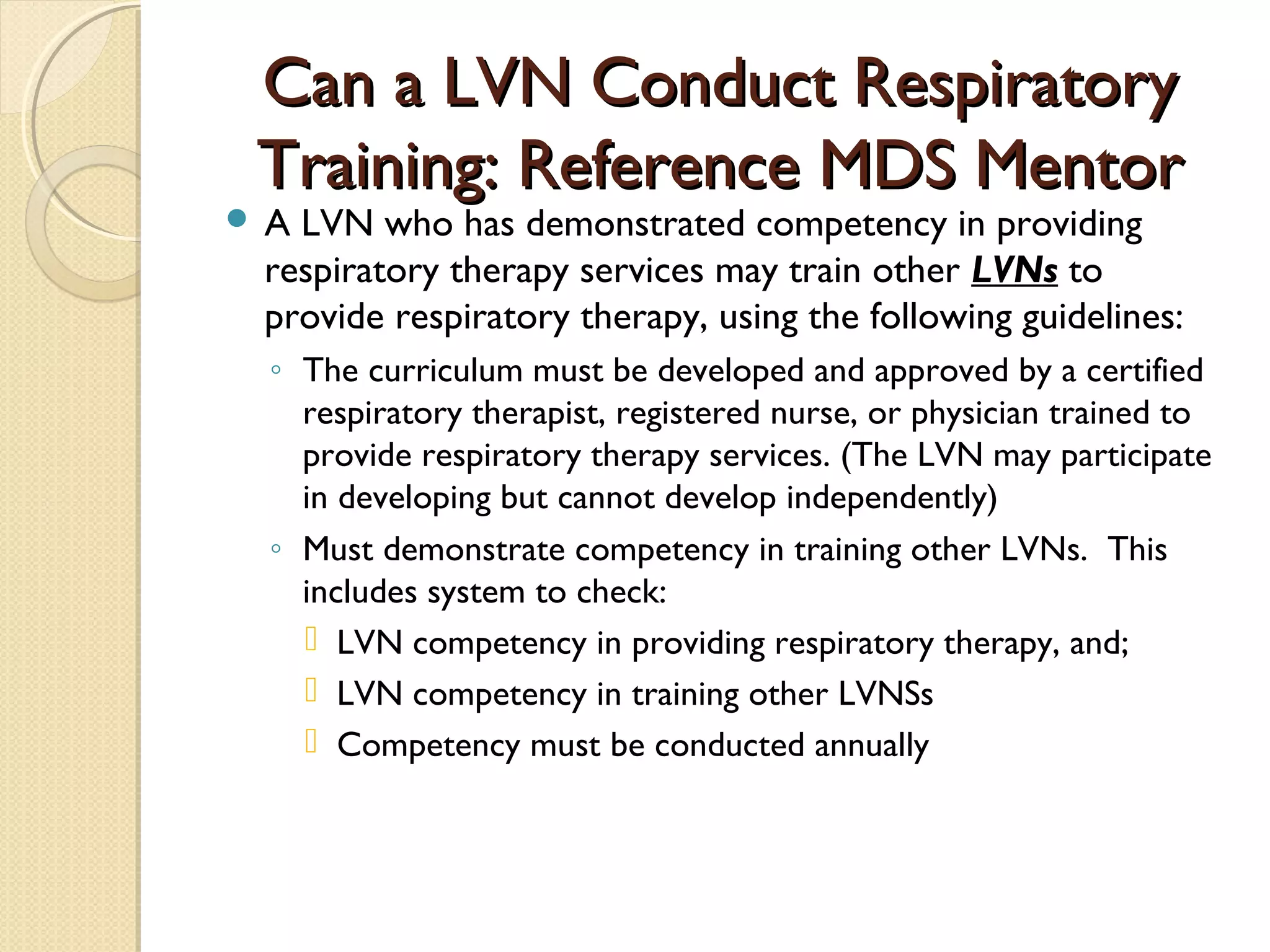 Can a LVN Conduct RespiratoryCan a LVN Conduct Respiratory
Training: Reference MDS MentorTraining: Reference MDS Mentor
 A LVN who has demonstrated competency in providing
respiratory therapy services may train other LVNs to
provide respiratory therapy, using the following guidelines:
◦ The curriculum must be developed and approved by a certified
respiratory therapist, registered nurse, or physician trained to
provide respiratory therapy services. (The LVN may participate
in developing but cannot develop independently)
◦ Must demonstrate competency in training other LVNs. This
includes system to check:
 LVN competency in providing respiratory therapy, and;
 LVN competency in training other LVNSs
 Competency must be conducted annually
 