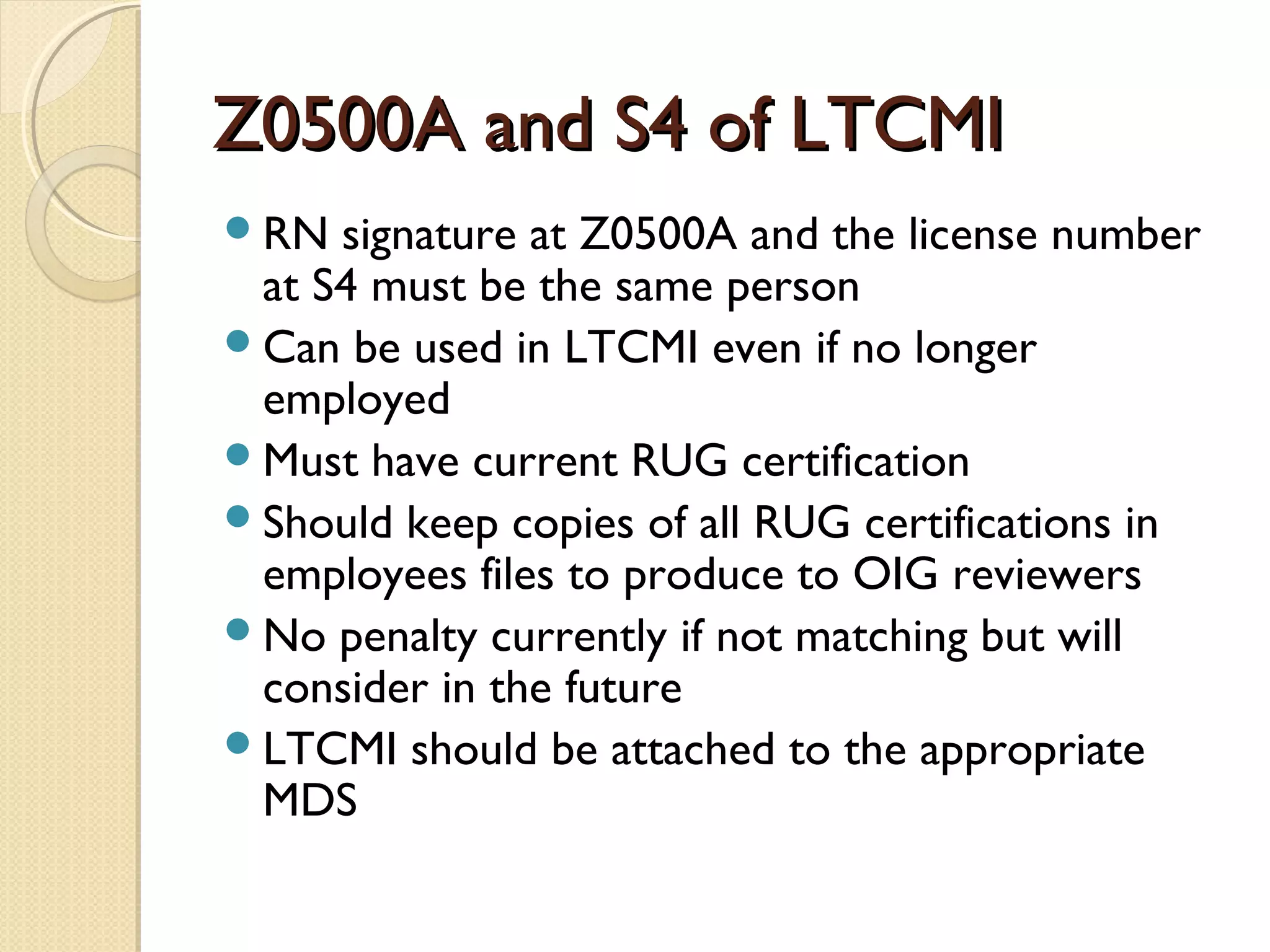 Z0500A and S4 of LTCMIZ0500A and S4 of LTCMI
RN signature at Z0500A and the license number
at S4 must be the same person
Can be used in LTCMI even if no longer
employed
Must have current RUG certification
Should keep copies of all RUG certifications in
employees files to produce to OIG reviewers
No penalty currently if not matching but will
consider in the future
LTCMI should be attached to the appropriate
MDS
 