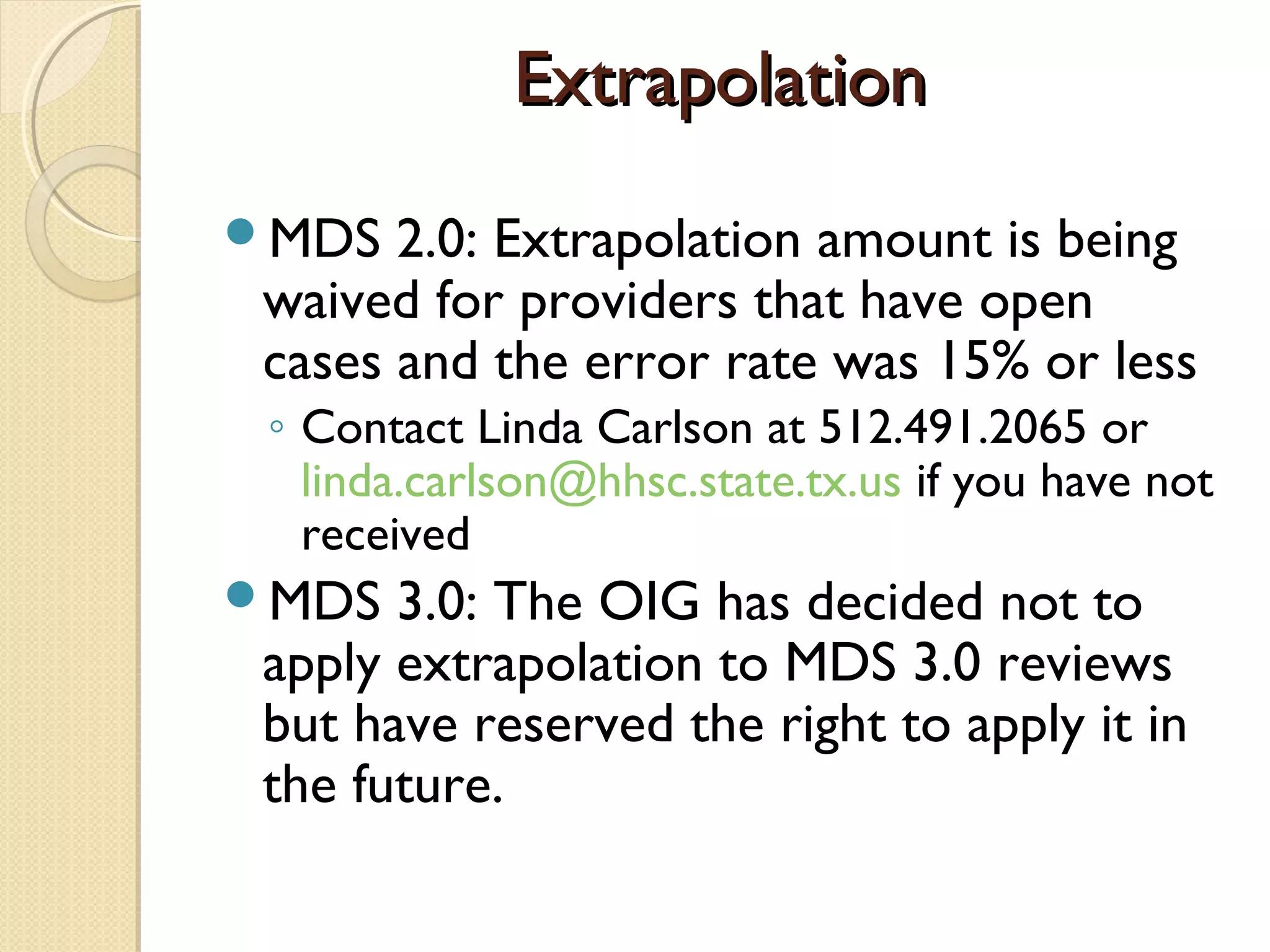 ExtrapolationExtrapolation
MDS 2.0: Extrapolation amount is being
waived for providers that have open
cases and the error rate was 15% or less
◦ Contact Linda Carlson at 512.491.2065 or
linda.carlson@hhsc.state.tx.us if you have not
received
MDS 3.0: The OIG has decided not to
apply extrapolation to MDS 3.0 reviews
but have reserved the right to apply it in
the future.
 