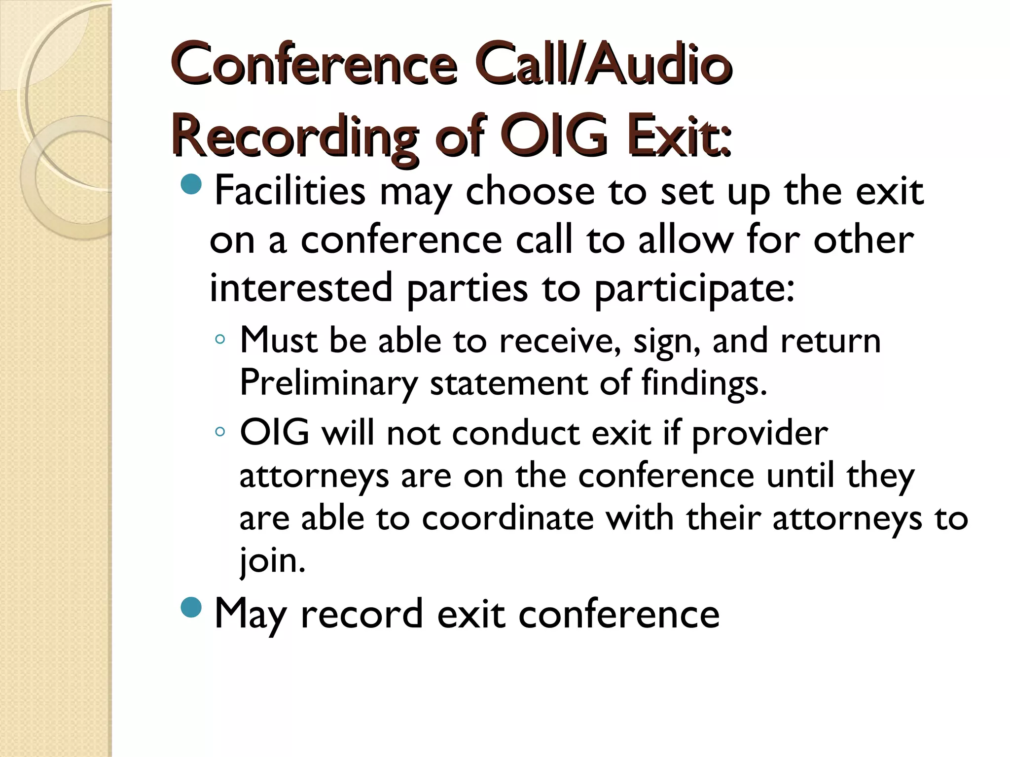 Conference Call/AudioConference Call/Audio
Recording of OIG Exit:Recording of OIG Exit:
Facilities may choose to set up the exit
on a conference call to allow for other
interested parties to participate:
◦ Must be able to receive, sign, and return
Preliminary statement of findings.
◦ OIG will not conduct exit if provider
attorneys are on the conference until they
are able to coordinate with their attorneys to
join.
May record exit conference
 
