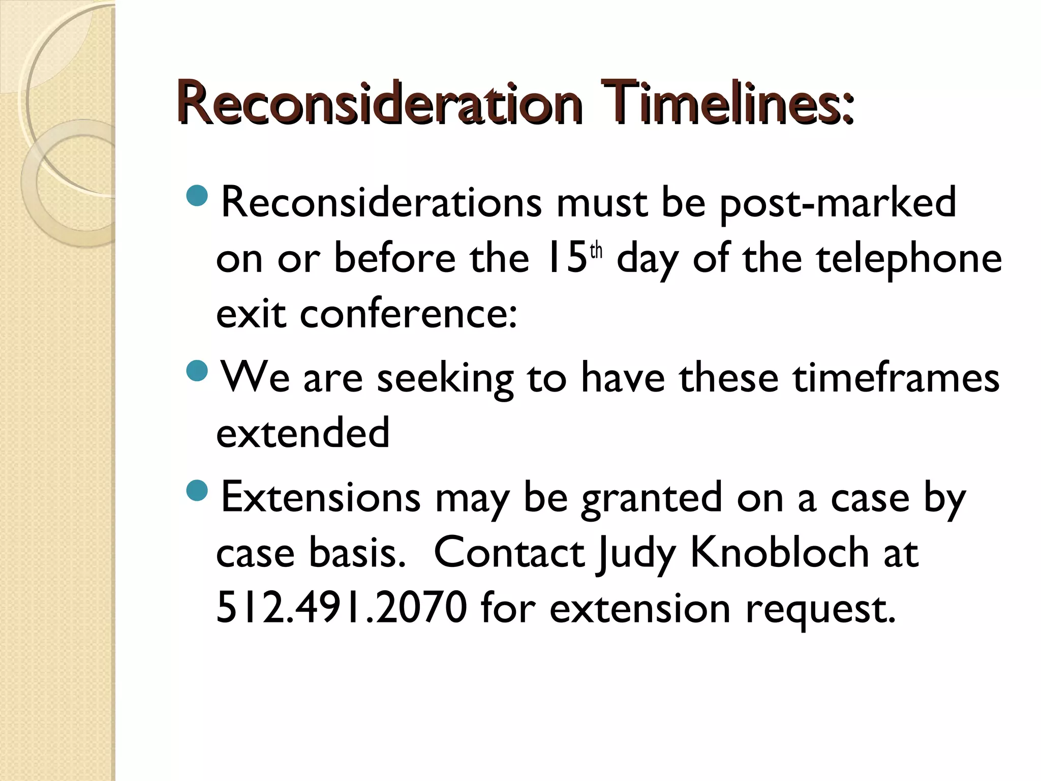 Reconsideration Timelines:Reconsideration Timelines:
Reconsiderations must be post-marked
on or before the 15th
day of the telephone
exit conference:
We are seeking to have these timeframes
extended
Extensions may be granted on a case by
case basis. Contact Judy Knobloch at
512.491.2070 for extension request.
 