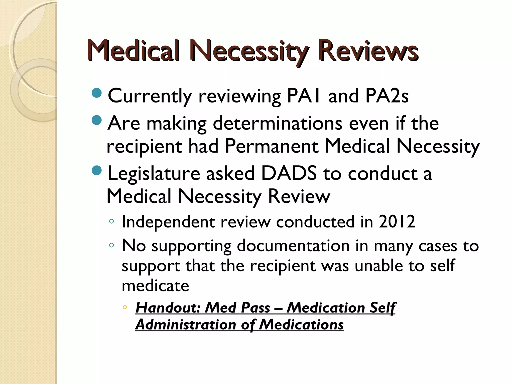 Medical Necessity ReviewsMedical Necessity Reviews
Currently reviewing PA1 and PA2s
Are making determinations even if the
recipient had Permanent Medical Necessity
Legislature asked DADS to conduct a
Medical Necessity Review
◦ Independent review conducted in 2012
◦ No supporting documentation in many cases to
support that the recipient was unable to self
medicate
◦ Handout: Med Pass – Medication Self
Administration of Medications
 