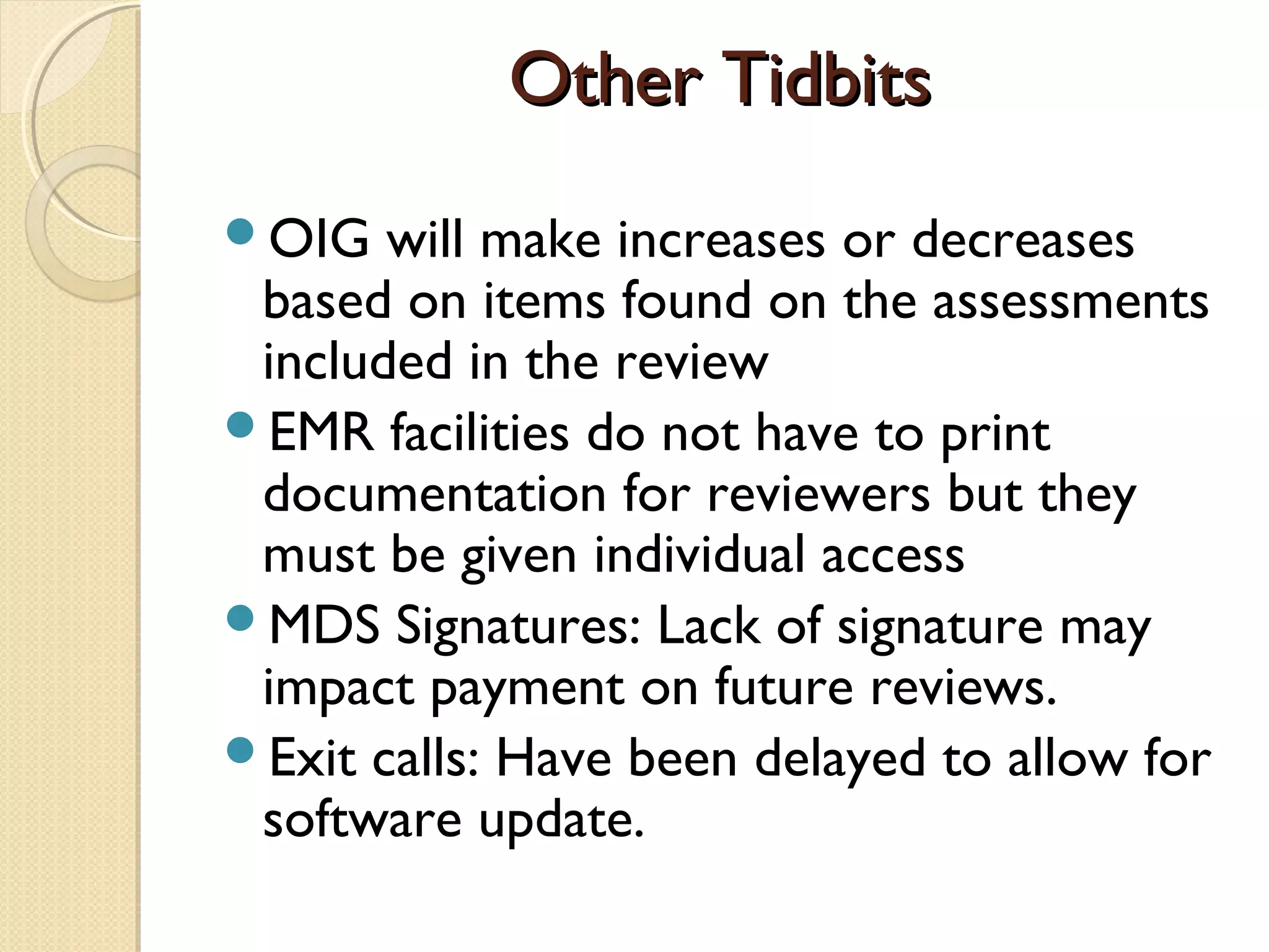 Other TidbitsOther Tidbits
OIG will make increases or decreases
based on items found on the assessments
included in the review
EMR facilities do not have to print
documentation for reviewers but they
must be given individual access
MDS Signatures: Lack of signature may
impact payment on future reviews.
Exit calls: Have been delayed to allow for
software update.
 
