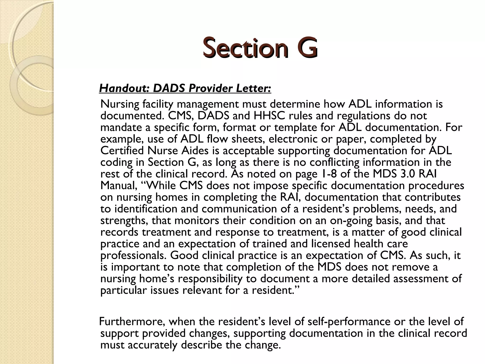 Section GSection G
Handout: DADS Provider Letter:
Nursing facility management must determine how ADL information is
documented. CMS, DADS and HHSC rules and regulations do not
mandate a specific form, format or template for ADL documentation. For
example, use of ADL flow sheets, electronic or paper, completed by
Certified Nurse Aides is acceptable supporting documentation for ADL
coding in Section G, as long as there is no conflicting information in the
rest of the clinical record. As noted on page 1-8 of the MDS 3.0 RAI
Manual, “While CMS does not impose specific documentation procedures
on nursing homes in completing the RAI, documentation that contributes
to identification and communication of a resident’s problems, needs, and
strengths, that monitors their condition on an on-going basis, and that
records treatment and response to treatment, is a matter of good clinical
practice and an expectation of trained and licensed health care
professionals. Good clinical practice is an expectation of CMS. As such, it
is important to note that completion of the MDS does not remove a
nursing home’s responsibility to document a more detailed assessment of
particular issues relevant for a resident.”
Furthermore, when the resident’s level of self-performance or the level of
support provided changes, supporting documentation in the clinical record
must accurately describe the change.
 