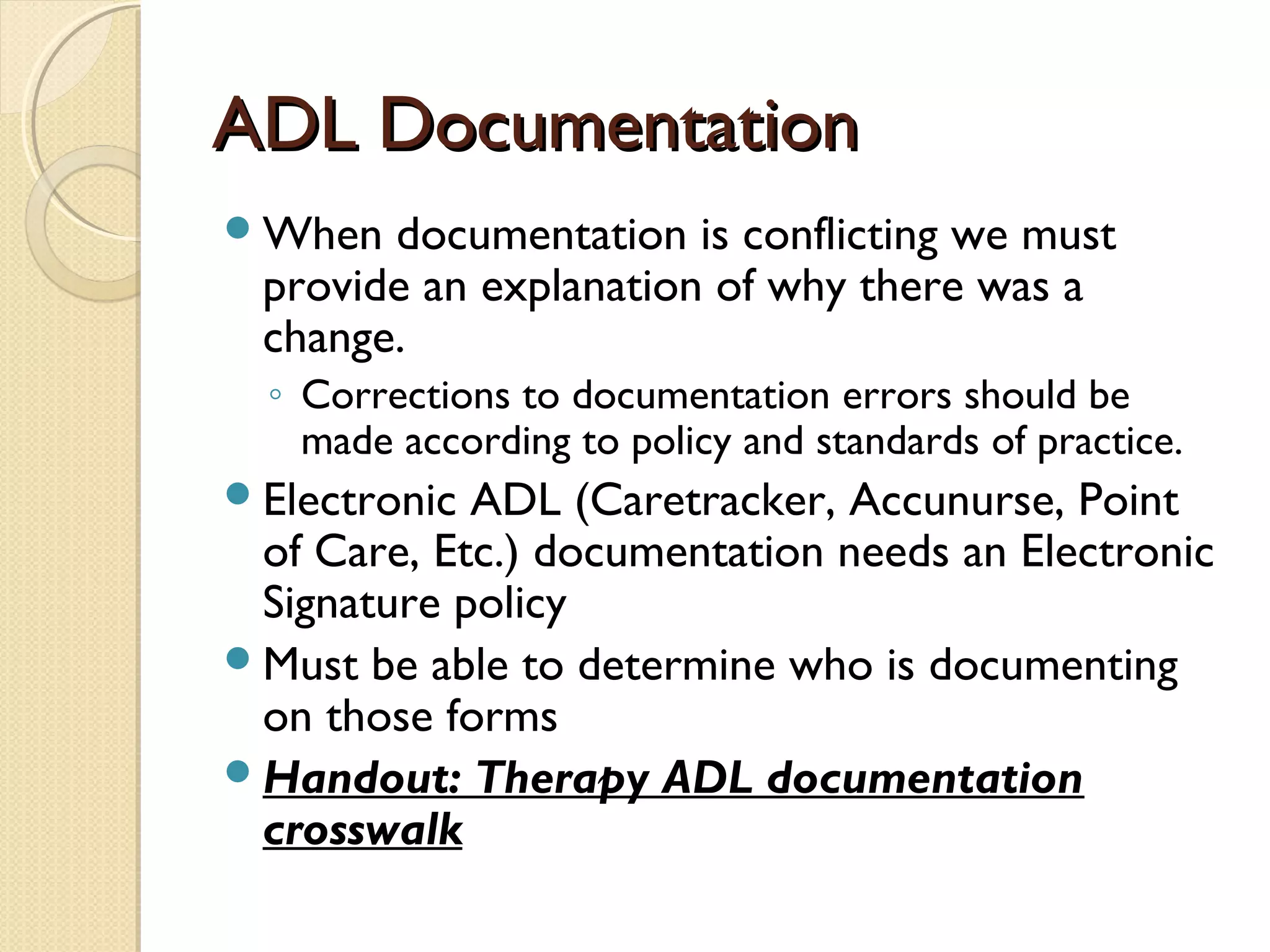 ADL DocumentationADL Documentation
When documentation is conflicting we must
provide an explanation of why there was a
change.
◦ Corrections to documentation errors should be
made according to policy and standards of practice.
Electronic ADL (Caretracker, Accunurse, Point
of Care, Etc.) documentation needs an Electronic
Signature policy
Must be able to determine who is documenting
on those forms
Handout: Therapy ADL documentation
crosswalk
 