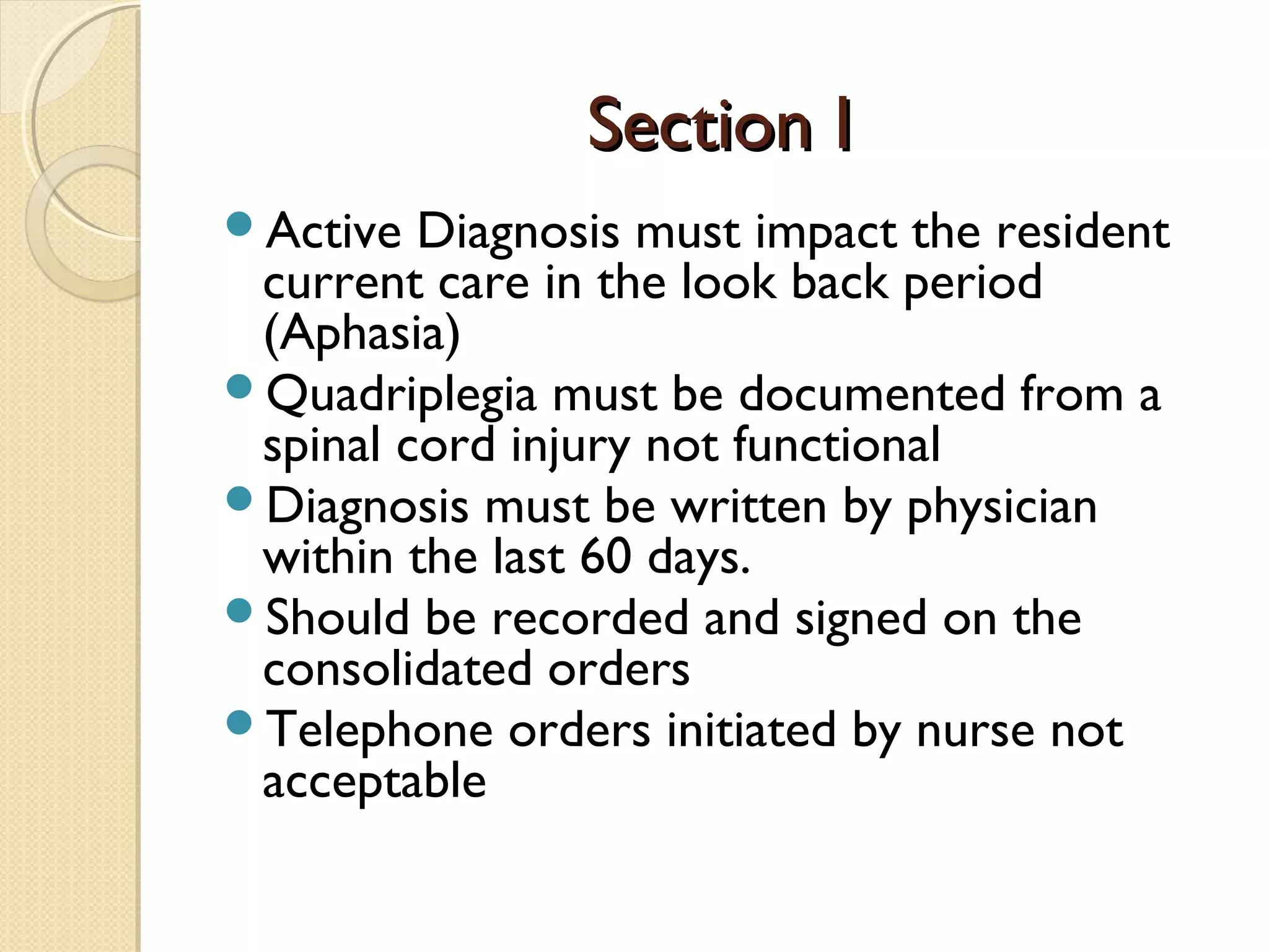 Section ISection I
Active Diagnosis must impact the resident
current care in the look back period
(Aphasia)
Quadriplegia must be documented from a
spinal cord injury not functional
Diagnosis must be written by physician
within the last 60 days.
Should be recorded and signed on the
consolidated orders
Telephone orders initiated by nurse not
acceptable
 
