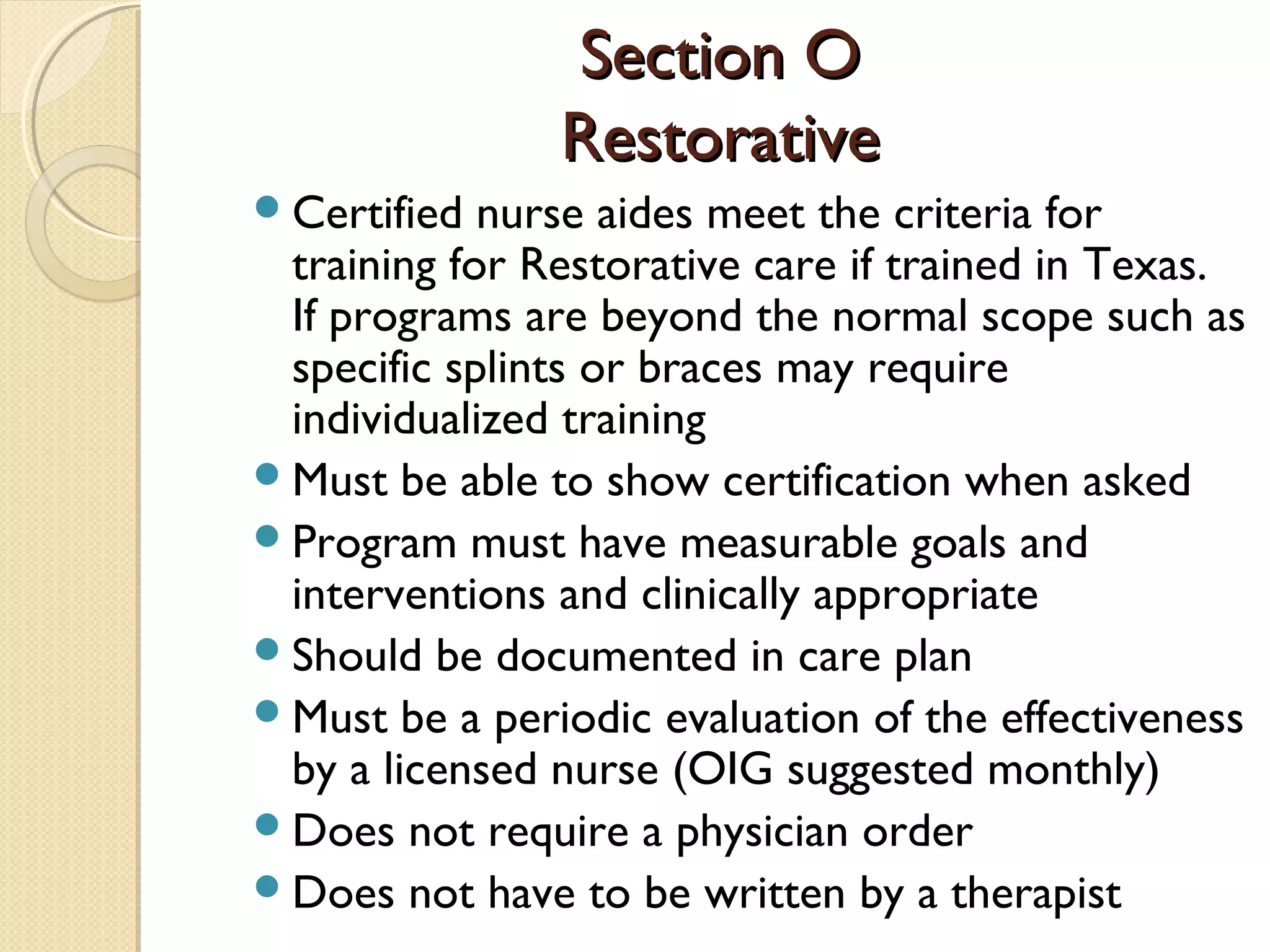 Section OSection O
RestorativeRestorative
Certified nurse aides meet the criteria for
training for Restorative care if trained in Texas.
If programs are beyond the normal scope such as
specific splints or braces may require
individualized training
Must be able to show certification when asked
Program must have measurable goals and
interventions and clinically appropriate
Should be documented in care plan
Must be a periodic evaluation of the effectiveness
by a licensed nurse (OIG suggested monthly)
Does not require a physician order
Does not have to be written by a therapist
 